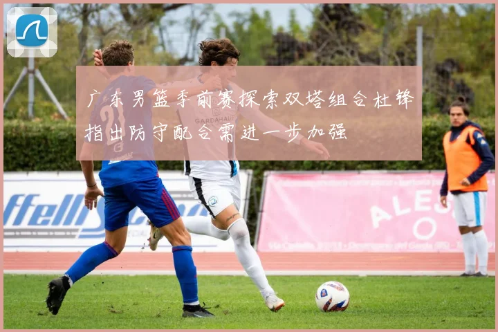 广东男篮季前赛探索双塔组合杜锋指出防守配合需进一步加强
