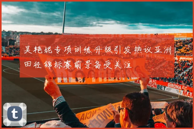 吴艳妮专项训练升级引发热议亚洲田径锦标赛前景备受关注