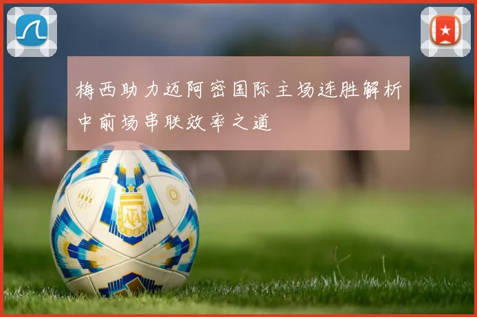梅西助力迈阿密国际主场连胜解析中前场串联效率之道