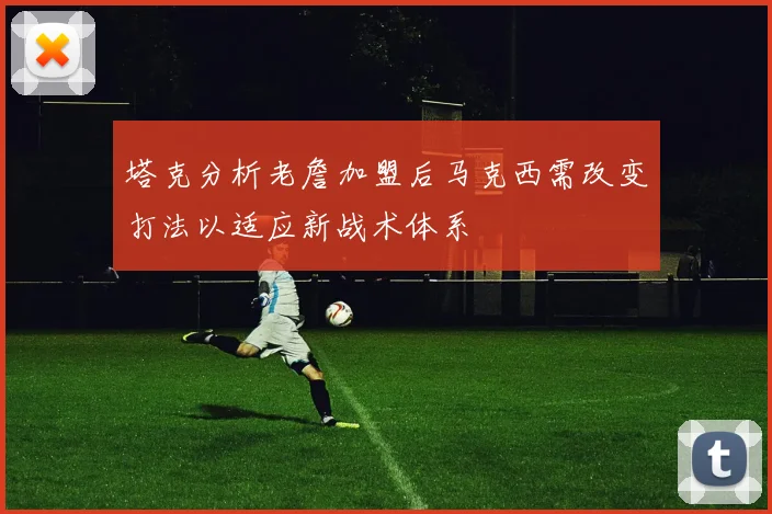 塔克分析老詹加盟后马克西需改变打法以适应新战术体系