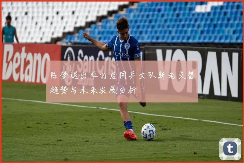 陈梦退出单打后国乒女队新老交替趋势与未来发展分析